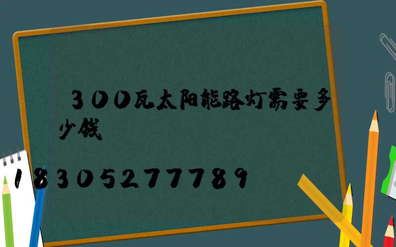 300瓦太阳能路灯需要多少钱