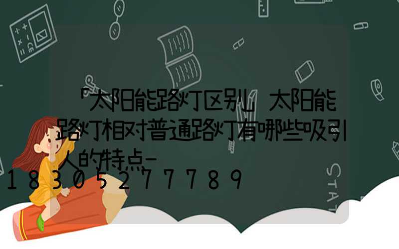 「太阳能路灯区别」太阳能路灯相对普通路灯有哪些吸引人的特点-