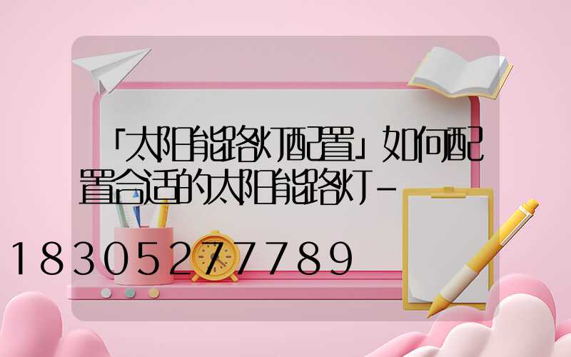 「太阳能路灯配置」如何配置合适的太阳能路灯-