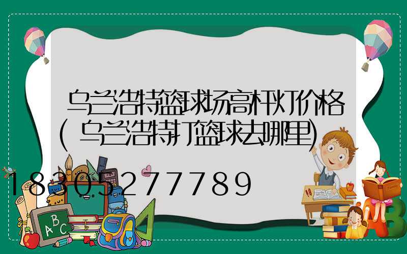 乌兰浩特篮球场高杆灯价格(乌兰浩特打篮球去哪里)