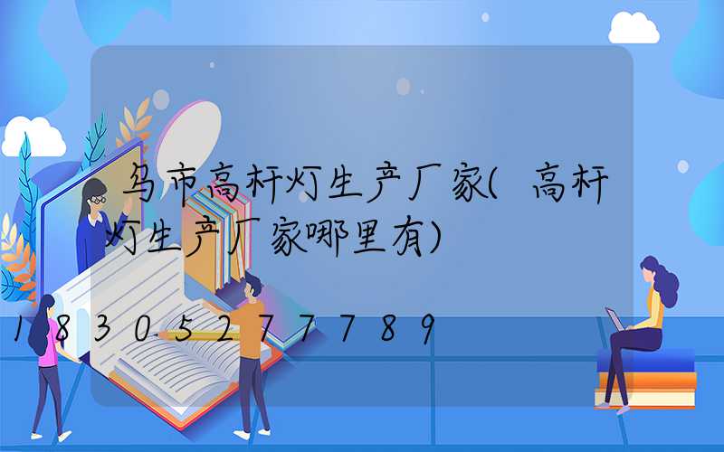 乌市高杆灯生产厂家(高杆灯生产厂家哪里有)