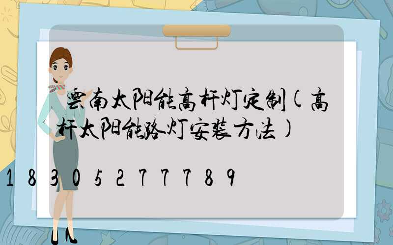 云南太阳能高杆灯定制(高杆太阳能路灯安装方法)