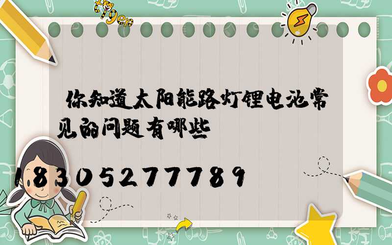 你知道太阳能路灯锂电池常见的问题有哪些？