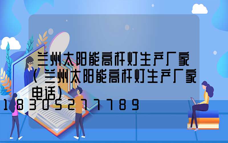 兰州太阳能高杆灯生产厂家(兰州太阳能高杆灯生产厂家电话)