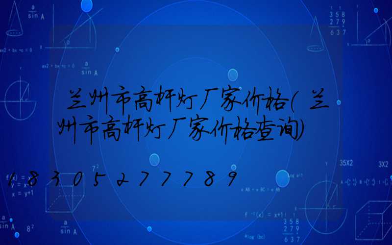 兰州市高杆灯厂家价格(兰州市高杆灯厂家价格查询)