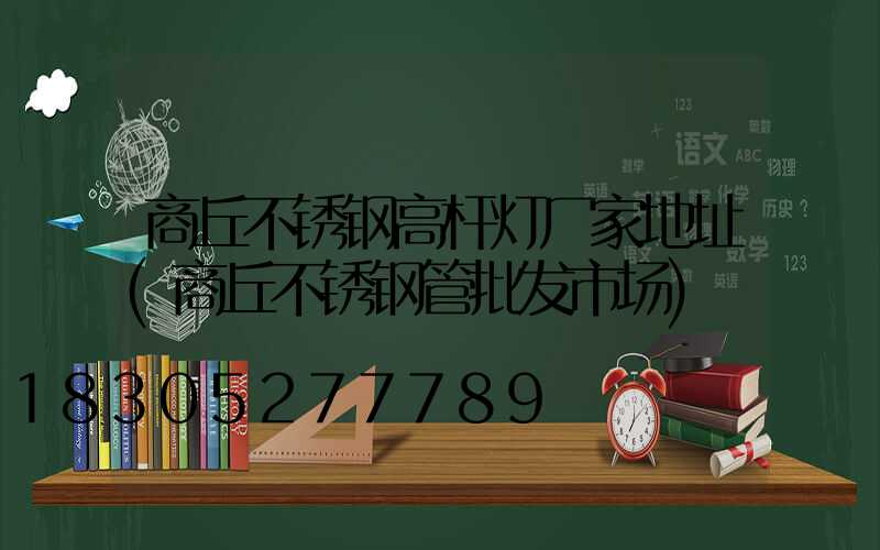 商丘不锈钢高杆灯厂家地址(商丘不锈钢管批发市场)