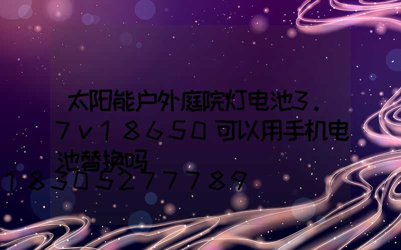 太阳能户外庭院灯电池3.7v18650可以用手机电池替换吗