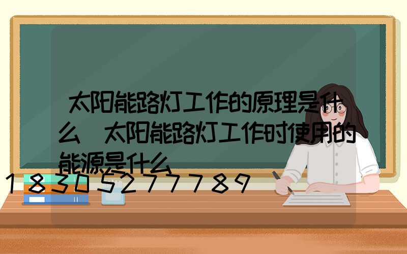 太阳能路灯工作的原理是什么(太阳能路灯工作时使用的能源是什么)