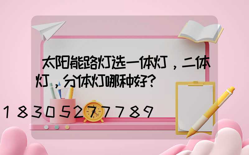 太阳能路灯选一体灯，二体灯，分体灯哪种好？