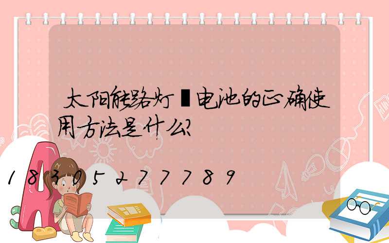 太阳能路灯锂电池的正确使用方法是什么？