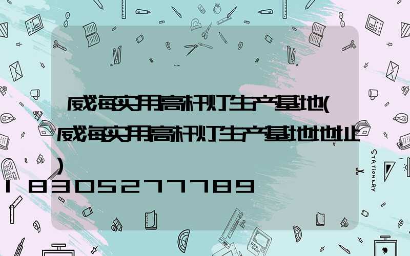 威海实用高杆灯生产基地(威海实用高杆灯生产基地地址)