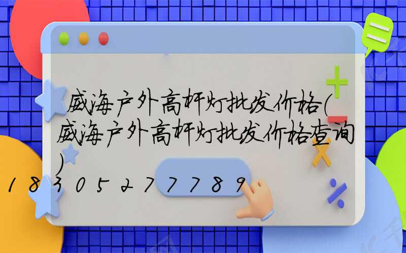 威海户外高杆灯批发价格(威海户外高杆灯批发价格查询)