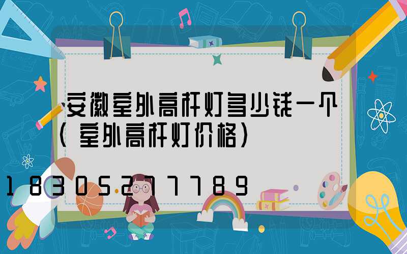 安徽室外高杆灯多少钱一个(室外高杆灯价格)