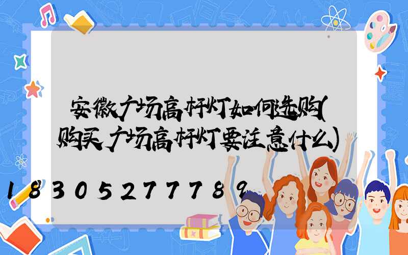 安徽广场高杆灯如何选购(购买广场高杆灯要注意什么)