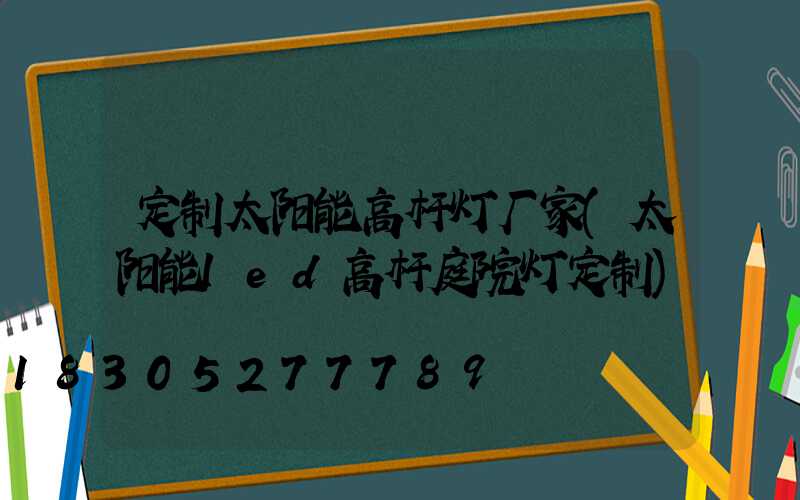 定制太阳能高杆灯厂家(太阳能led高杆庭院灯定制)