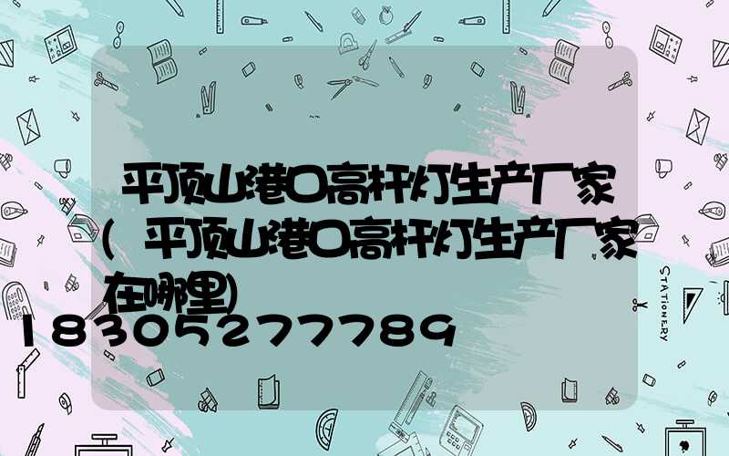 平顶山港口高杆灯生产厂家(平顶山港口高杆灯生产厂家在哪里)