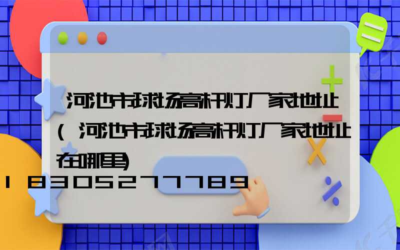 河池市球场高杆灯厂家地址(河池市球场高杆灯厂家地址在哪里)