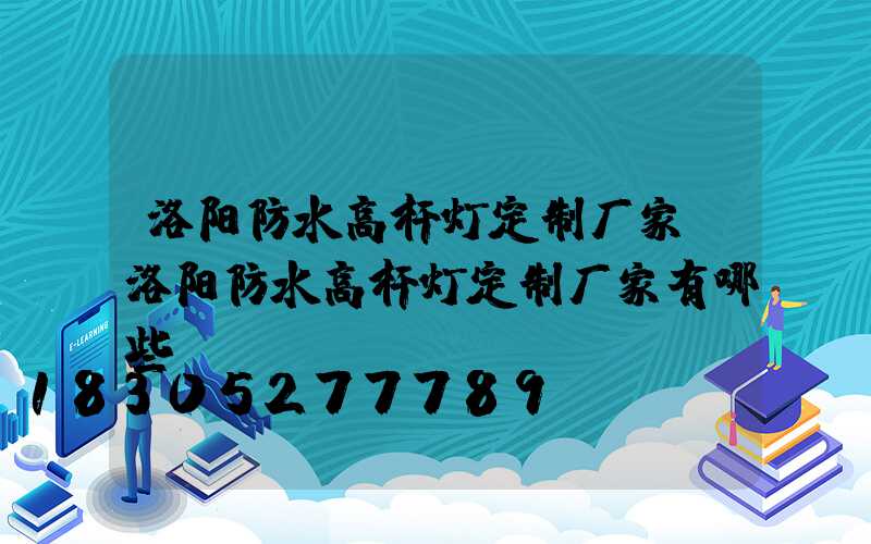 洛阳防水高杆灯定制厂家(洛阳防水高杆灯定制厂家有哪些)