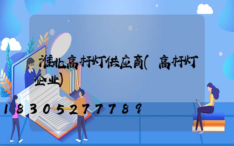 淮北高杆灯供应商(高杆灯企业)