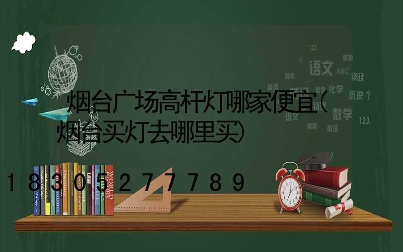 烟台广场高杆灯哪家便宜(烟台买灯去哪里买)