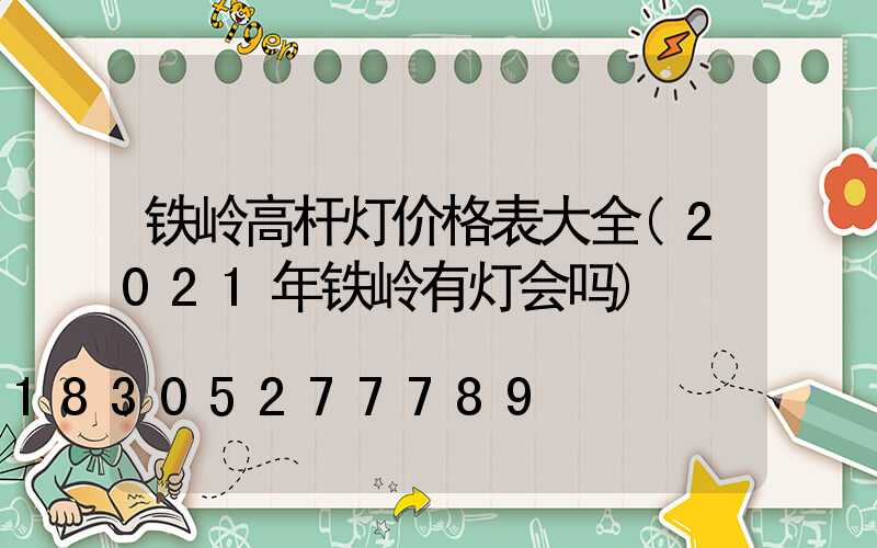 铁岭高杆灯价格表大全(2021年铁岭有灯会吗)