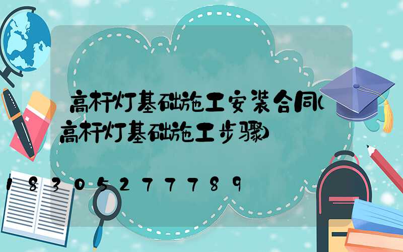 高杆灯基础施工安装合同(高杆灯基础施工步骤)