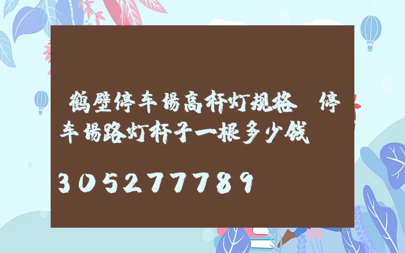 鹤壁停车场高杆灯规格(停车场路灯杆子一根多少钱)